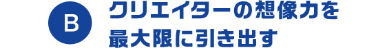 B クリエイターの想像力を最大限に引き出す