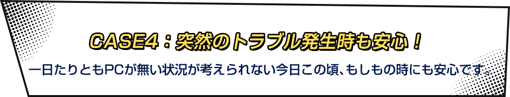 CASE4：突然のトラブル発生時も安心！