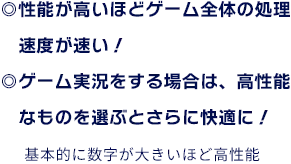 ◎性能が高いほどゲーム全体の処理速度が速い！ ◎ゲーム実況をする場合は、高性能なものを選ぶとさらに快適に！ 基本的に数字が大きいほど高性能
