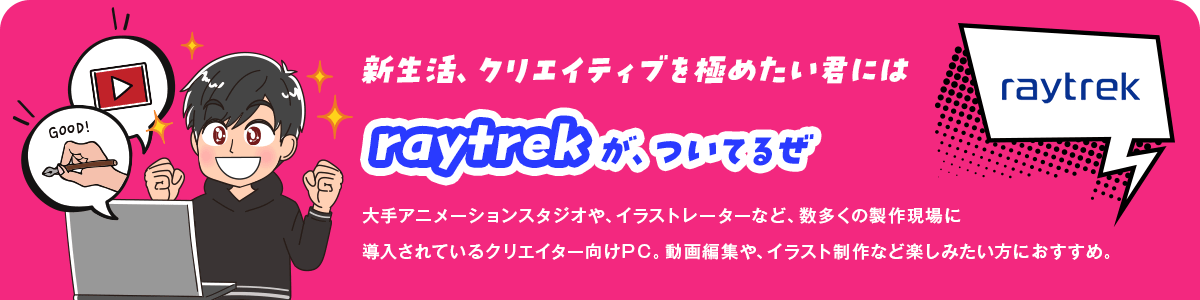 新生活、クリエイティブを極めたい君にはraytrekが、ついてるぜ 大手アニメーションスタジオや、イラストレーターなど、数多くの製作現場に導入されているクリエイター向けPC。動画編集や、イラスト制作など楽しみたい方におすすめ。