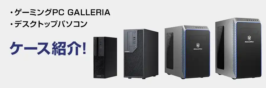 ゲーミングPC 「GALLERIA （ガレリア）ケース」や「デスクトップ