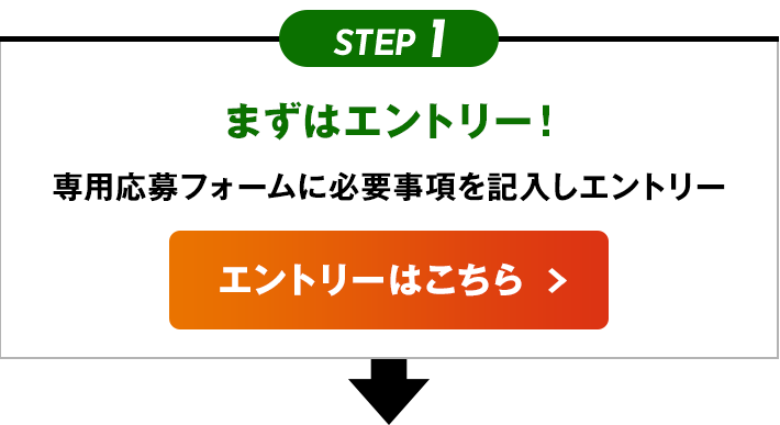 STEP1 まずはエントリー！ 専用応募フォームに必要事項を記入しエントリー