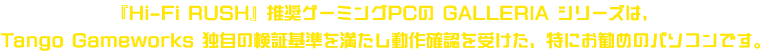 『Hi-Fi RUSH』推奨ゲーミングPCのGALLERIAシリーズは、<br>TANGO GAME WORKS独自の検証基準を満たし動作確認を受けた、特にお勧めのパソコンです。