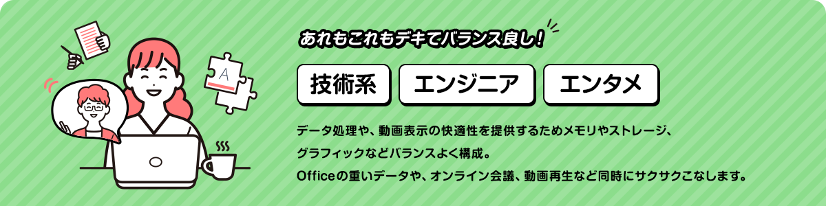 あれもこれもデキてバランス良し！データ処理や、動画表示の快適性を提供するためメモリやストレージ、グラフィックなどバランスよく構成。Officeの重いデータや、オンライン会議、動画再生など同時にサクサクこなします。