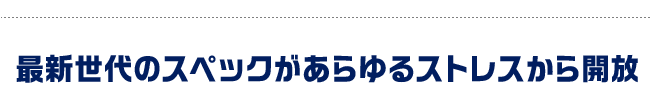 最新世代のスペックがあらゆるストレスから開放