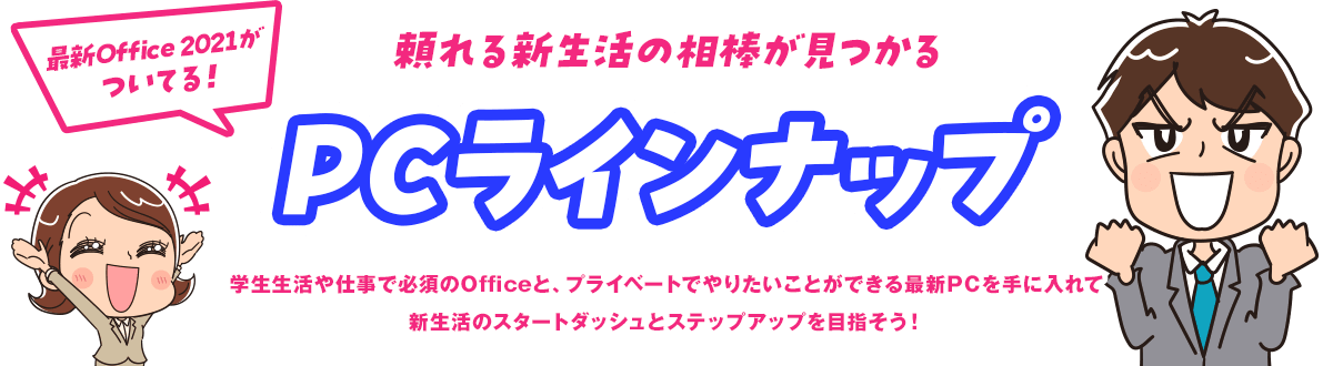 頼れる新生活の相棒が見つかるPCラインナップ 学生生活や仕事で必須のOf ficeと、プライベートでやりたいことができる最新PCを手に入れて新生活のスタートダッシュとステップアップを目指そう！