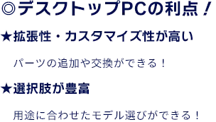 ◎デスクトップPCの利点！ ★拡張性・カスタマイズ性が高い　パーツの追加や交換ができる！ ★選択肢が豊富　用途に合わせたモデル選びができる！
