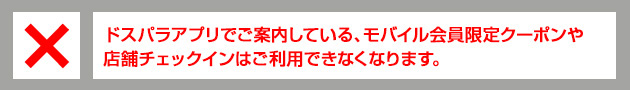 ドスパラアプリでご案内している、モバイル会員限定クーポンや店舗チェックインはご利用できなくなります。