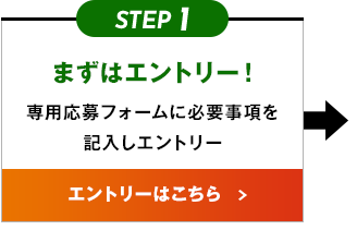 STEP1 まずはエントリー！ 専用応募フォームに必要事項を記入しエントリー