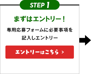 STEP1 まずはエントリー！ 専用応募フォームに必要事項を記入しエントリー