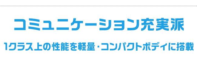 コミュニケーション充実派 1クラス上の性能を軽量・コンパクトボディに搭載