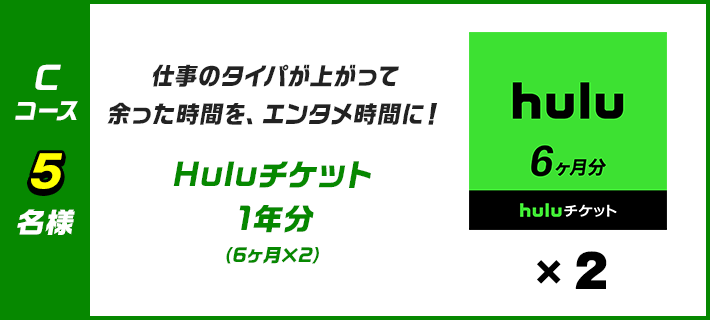 C 仕事のタイパが上がって余った時間を、エンタメ時間に！Huluチケット 1年分（6ヶ月×2）