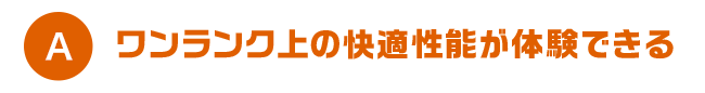 A ワンランク上の快適性能が体験できる