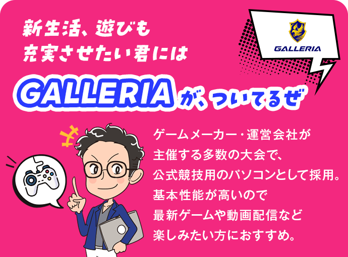 新生活、遊びも充実させたい君にはGALLERIAが、ついてるぜ ゲームメーカー・運営会社が主催する多数の大会で、公式競技用のパソコンとして採用。基本性能が高いので最新ゲームや動画配信など楽しみたい方におすすめ。