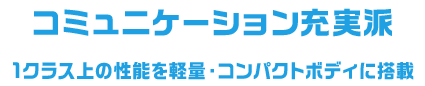 コミュニケーション充実派 1クラス上の性能を軽量・コンパクトボディに搭載