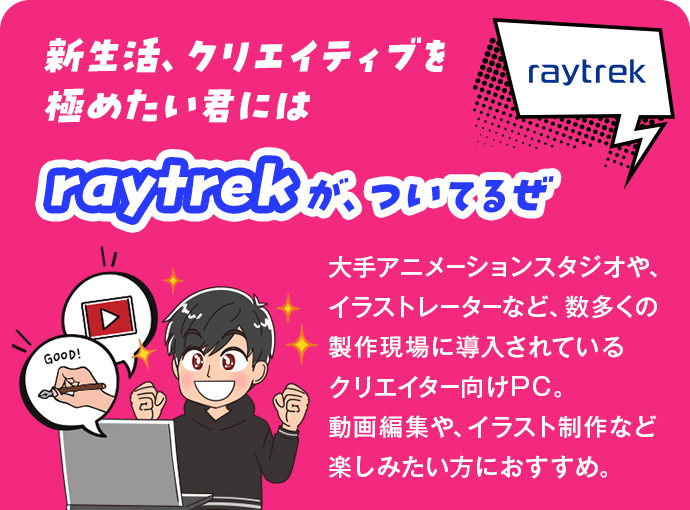 新生活、クリエイティブを極めたい君にはraytrekが、ついてるぜ 大手アニメーションスタジオや、イラストレーターなど、数多くの製作現場に導入されているクリエイター向けPC。動画編集や、イラスト制作など楽しみたい方におすすめ。