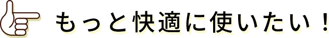 もっと快適に使いたい!