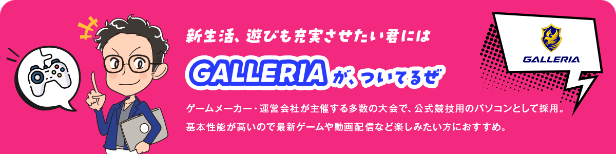 新生活、遊びも充実させたい君にはGALLERIAが、ついてるぜ ゲームメーカー・運営会社が主催する多数の大会で、公式競技用のパソコンとして採用。基本性能が高いので最新ゲームや動画配信など楽しみたい方におすすめ。