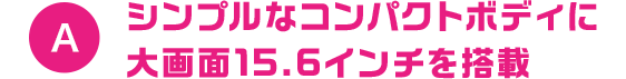 A シンプルなコンパクトボディに大画面15.6インチを搭載