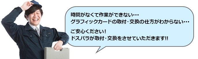 時間がなくて作業ができない･･･グラフィックカードの取付・交換の仕方がわからない･･･ご安心ください！ドスパラが取付・交換をさせていただきます!!