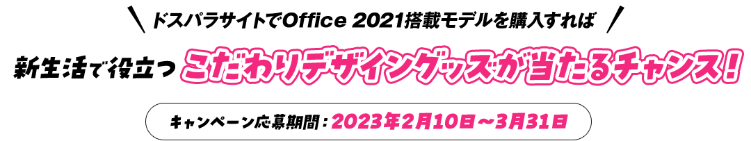 ドスパラサイトでOffice 2021搭載モデルを購入すれば 新生活で役立つこだわりデザイングッズが当たるチャンス！ キャンペーン応募期間：2023年2月10日～3月31日