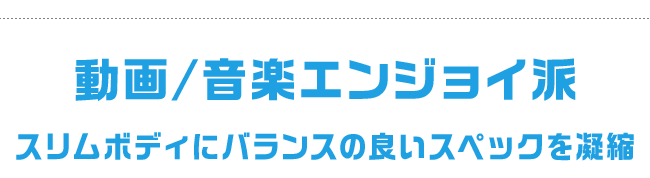 動画/音楽エンジョイ派 スリムボディにバランスの良いスペックを凝縮