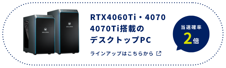 RTX4060Ti・4070 4070Ti搭載のデスクトップPC​ 当選確率2倍