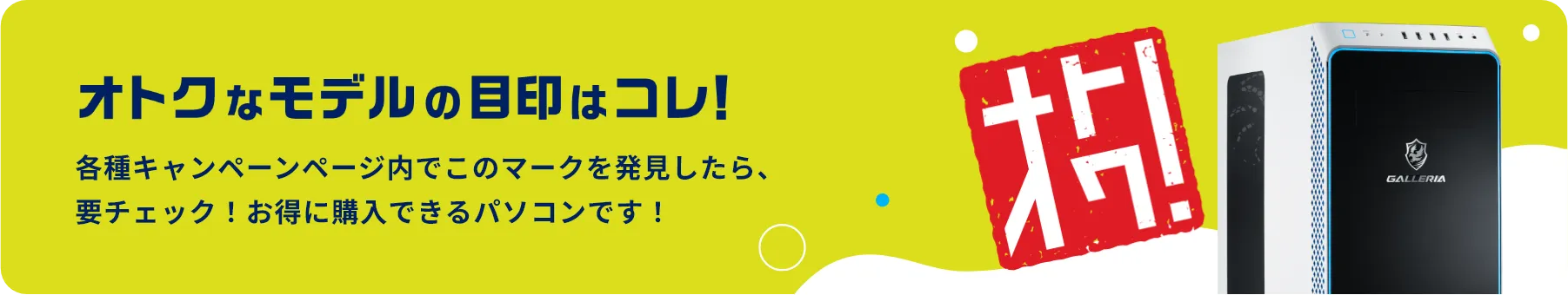 当たればオトクなモデルの目印はコレ! 各種キャンペーンページ内でこのマークを発見したら、要チェック! お得に購入できるパソコンです!