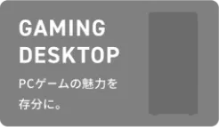 GAMING DESKTOP PCゲームの魅力を存分に。