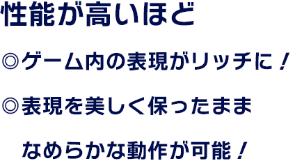 性能が高いほど ◎ゲーム内の表現がリッチに！ ◎表現を美しく保ったままなめらかな動作が可能！