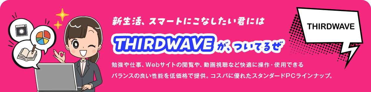 新生活、スマートにこなしたい君にはTHIRDWAVEが、ついてるぜ 勉強や仕事、Webサイトの閲覧や、動画視聴など快適に操作・使用できるバランスの良い性能を低価格で提供。コスパに優れたスタンダードPCラインナップ。