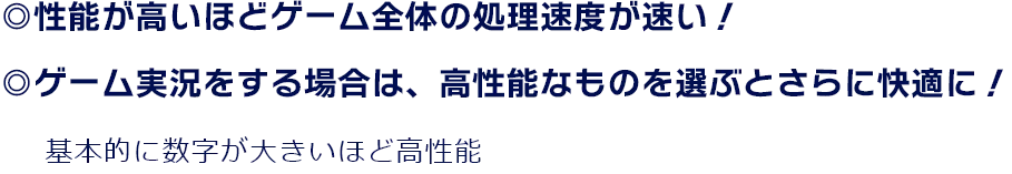 ◎性能が高いほどゲーム全体の処理速度が速い！ ◎ゲーム実況をする場合は、高性能なものを選ぶとさらに快適に！ 基本的に数字が大きいほど高性能