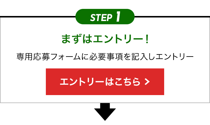 STEP1 まずはエントリー！ 専用応募フォームに必要事項を記入しエントリー