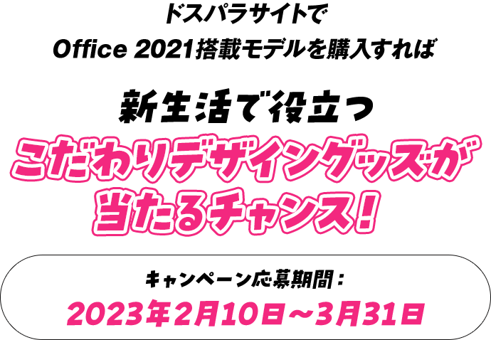 ドスパラサイトでOffice 2021搭載モデルを購入すれば 新生活で役立つこだわりデザイングッズが当たるチャンス！ キャンペーン応募期間：2023年2月10日～3月31日