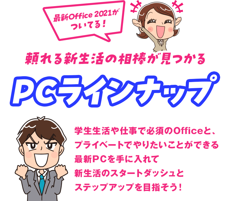 頼れる新生活の相棒が見つかるPCラインナップ 学生生活や仕事で必須のOf ficeと、プライベートでやりたいことができる最新PCを手に入れて新生活のスタートダッシュとステップアップを目指そう！