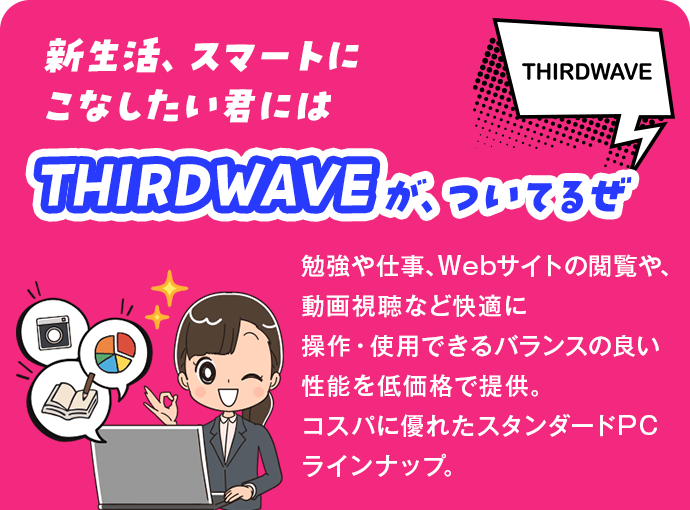 新生活、スマートにこなしたい君にはTHIRDWAVEが、ついてるぜ 勉強や仕事、Webサイトの閲覧や、動画視聴など快適に操作・使用できるバランスの良い性能を低価格で提供。コスパに優れたスタンダードPCラインナップ。