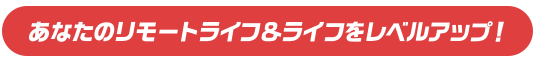 あなたのリモートライフ＆ライフをレベルアップ！