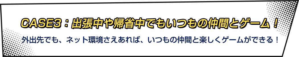CASE3：出張中や帰省中でもいるもの仲間とゲーム！