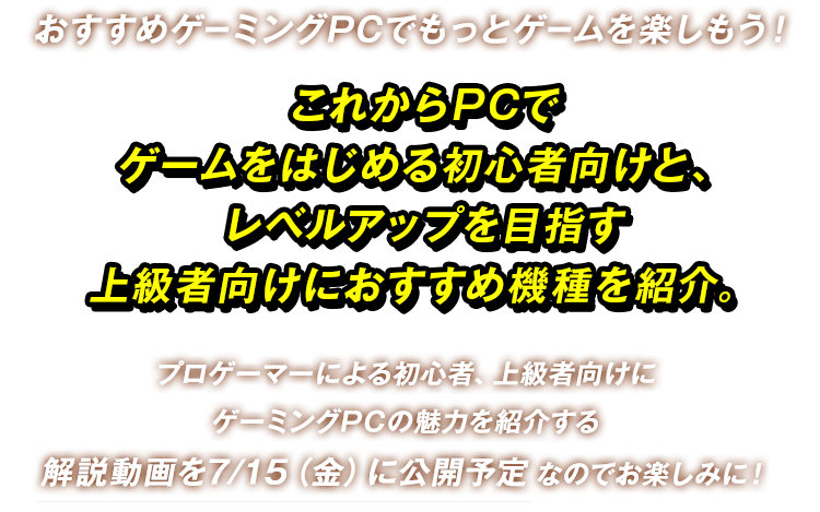 おすすめゲーミングPCでもっとゲームを楽しもう！これからPCでゲームをはじめる初心者向けと、レベルアップを目指す上級者向けにおすすめ機種を紹介。プロゲーマーによる初心者、上級者向けにゲーミングPCの魅力を紹介する解説動画を7/15（金）に公開予定なのでお楽しみに！