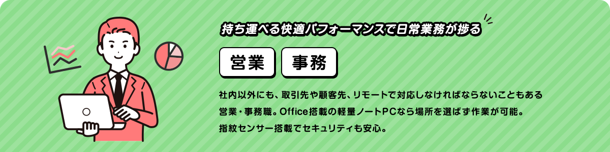 持ち運べる快適パフォーマンスで日常業務が捗る社内以外にも、取引先や顧客先、リモートで対応しなければならないこともある営業・事務職。Office搭載の軽量ノートPCなら場所を選ばず作業が可能。指紋センサー搭載でセキュリティも安心。