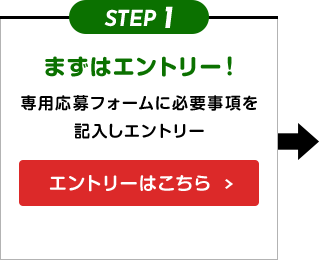 STEP1 まずはエントリー！ 専用応募フォームに必要事項を記入しエントリー