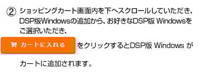 ショッピングカート画面内を下へスクロールしていただき、DSP版Windowsの追加から、お好きな DSP版 Windowsをご選択いただき、「カートに入れる」をクリックするとDSP版 Windowsがカートに追加されます。
