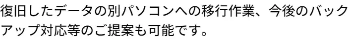 復旧したデータの別パソコンへの移行作業、今後のバックアップ対応等のご提案も可能です。