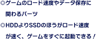 ◎ゲームのロード速度やデータ保存に関わるパーツ ◎HDDよりSSDのほうがロード速度が速く、ゲームをすぐに起動できる！