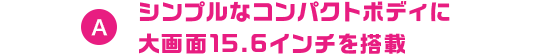A シンプルなコンパクトボディに大画面15.6インチを搭載