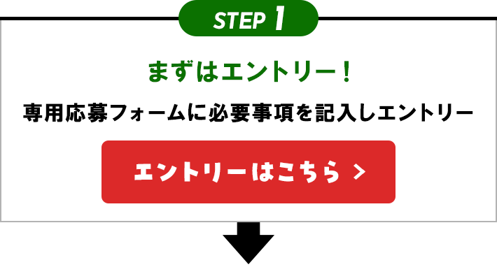 STEP1 まずはエントリー！ 専用応募フォームに必要事項を記入しエントリー