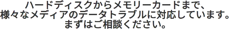 ハードディスクからメモリーカードまで、様々なメディアのデータトラブルに対応しています。まずはご相談ください。