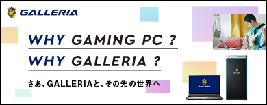 WHY GAMING PC? WHY GALLERIA? さあ、GALLERIAと、その先の世界へ