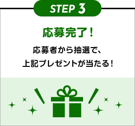 STEP3 応募完了！ 応募者から抽選で、上記プレゼントが当たる！