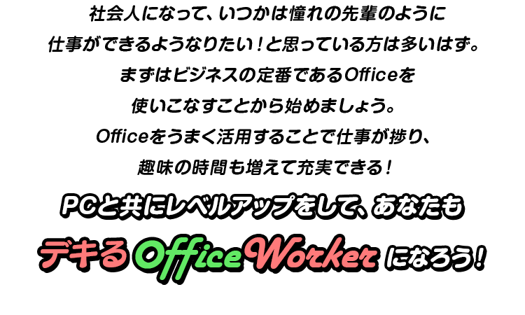 社会人になって、いつかは憧れの先輩のように仕事ができるようなりたい！と思っている方は多いはず。まずはビジネスの定番であるOfficeを使いこなすことから始めましょう。Officeをうまく活用することで仕事が捗り、趣味の時間も増えて充実できる！PCと共にレベルアップをして、あなたもデキるOfficeWorkerになろう！